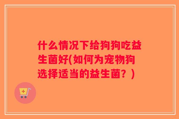 什么情况下给狗狗吃益生菌好(如何为宠物狗选择适当的益生菌？)