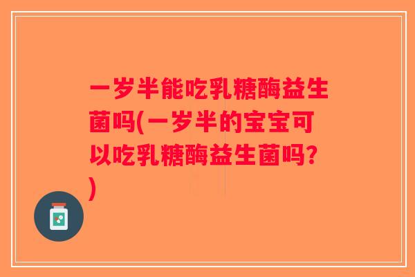 一岁半能吃乳糖酶益生菌吗(一岁半的宝宝可以吃乳糖酶益生菌吗？)