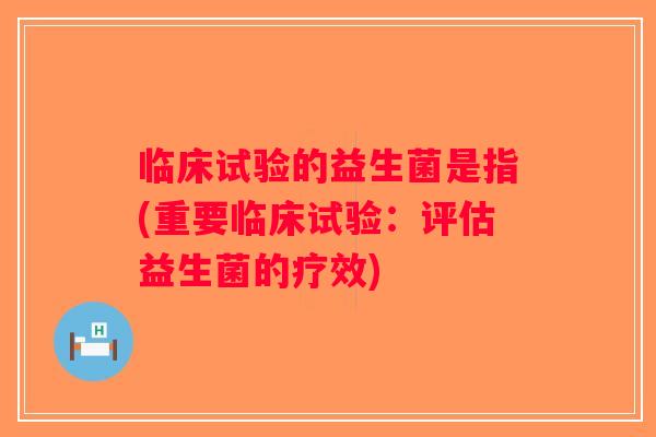 临床试验的益生菌是指(重要临床试验：评估益生菌的疗效)