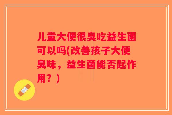 儿童大便很臭吃益生菌可以吗(改善孩子大便臭味，益生菌能否起作用？)
