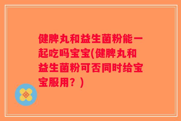 健脾丸和益生菌粉能一起吃吗宝宝(健脾丸和益生菌粉可否同时给宝宝服用？)