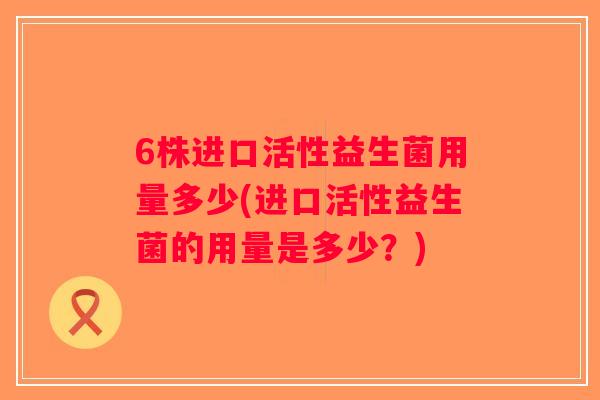6株进口活性益生菌用量多少(进口活性益生菌的用量是多少？)