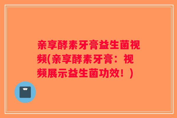 亲享酵素牙膏益生菌视频(亲享酵素牙膏:视频展示益生菌功效!) 亲享酵素牙膏益生菌视频(亲享酵素牙膏:视频展示益生菌功效!)
