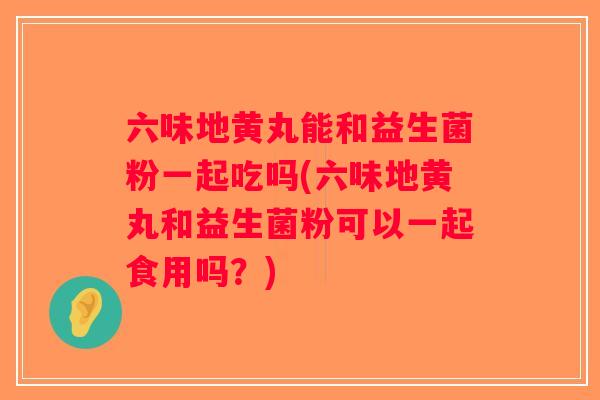 六味地黄丸能和益生菌粉一起吃吗(六味地黄丸和益生菌粉可以一起食用吗?) 六味地黄丸能和益生菌粉一起吃吗(六味地黄丸和益生菌粉可以一起食用吗?)