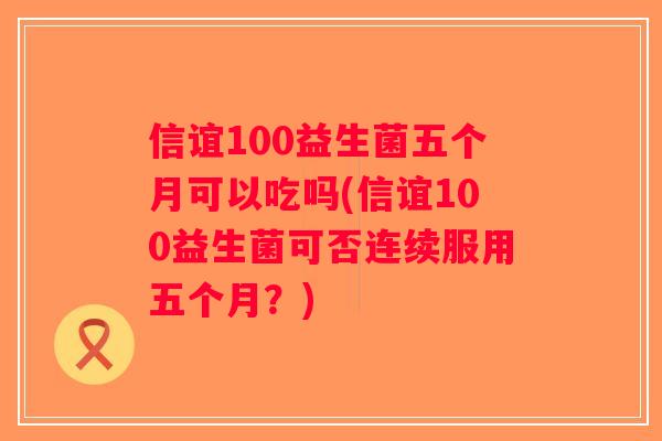 信谊100益生菌五个月可以吃吗(信谊100益生菌可否连续服用五个月？)