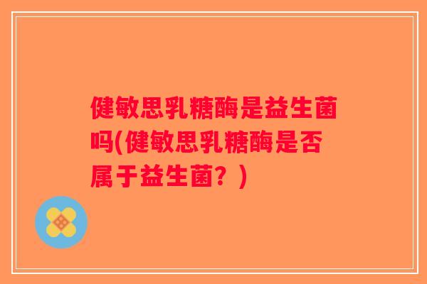 健敏思乳糖酶是益生菌吗(健敏思乳糖酶是否属于益生菌？)
