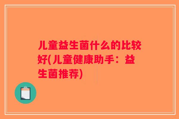 儿童益生菌什么的比较好(儿童健康助手:益生菌推荐) 儿童益生菌什么的比较好(儿童健康助手:益生菌推荐)
