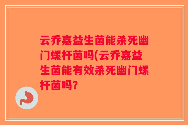 云乔嘉益生菌能杀死幽门螺杆菌吗(云乔嘉益生菌能有效杀死幽门螺杆菌吗？