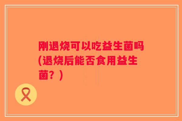 刚退烧可以吃益生菌吗(退烧后能否食用益生菌?) 刚退烧可以吃益生菌吗(退烧后能否食用益生菌?)