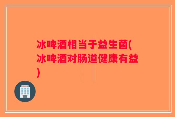 冰啤酒相当于益生菌(冰啤酒对肠道健康有益)