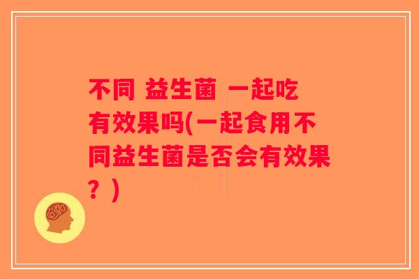 不同 益生菌 一起吃有效果吗(一起食用不同益生菌是否会有效果?) 不同 益生菌 一起吃有效果吗(一起食用不同益生菌是否会有效果?)