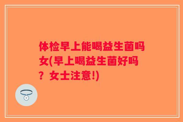 体检早上能喝益生菌吗女(早上喝益生菌好吗？女士注意!)