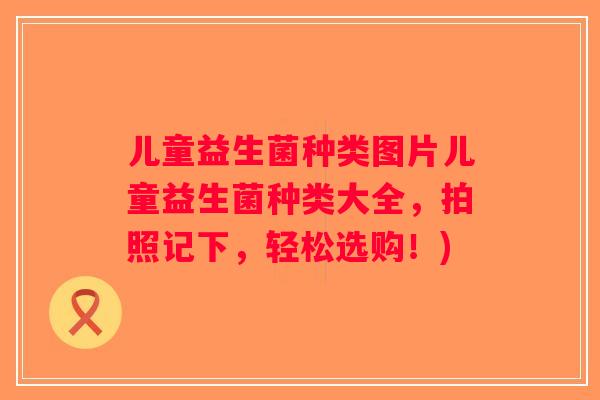 儿童益生菌种类图片儿童益生菌种类大全，拍照记下，轻松选购！)