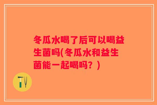 冬瓜水喝了后可以喝益生菌吗(冬瓜水和益生菌能一起喝吗？)