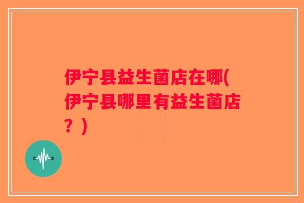 伊宁县益生菌店在哪(伊宁县哪里有益生菌店？)