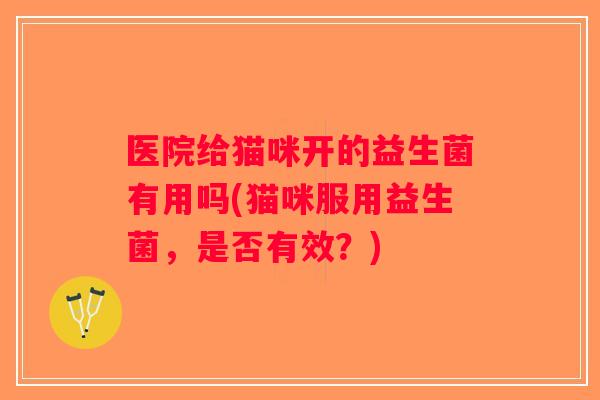 医院给猫咪开的益生菌有用吗(猫咪服用益生菌,是否有效?) 医院给猫咪开的益生菌有用吗(猫咪服用益生菌,是否有效?)