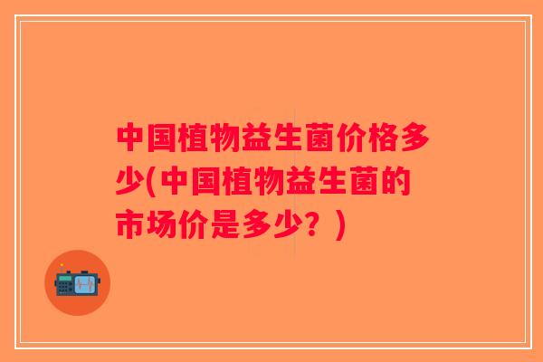 中国植物益生菌价格多少(中国植物益生菌的市场价是多少？)