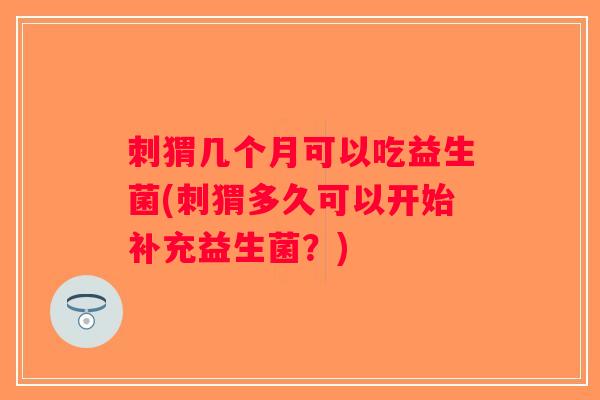 刺猬几个月可以吃益生菌(刺猬多久可以开始补充益生菌？)