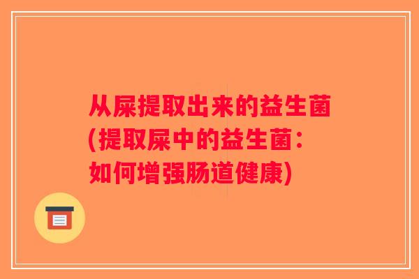 从屎提取出来的益生菌(提取屎中的益生菌:如何增强肠道健康) 从屎提取出来的益生菌(提取屎中的益生菌:如何增强肠道健康)