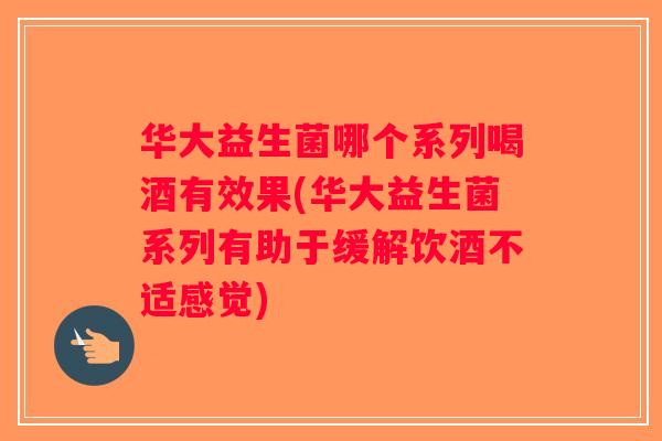 华大益生菌哪个系列喝酒有效果(华大益生菌系列有助于缓解饮酒不适感觉)