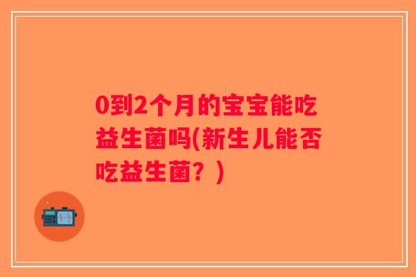 0到2个月的宝宝能吃益生菌吗(新生儿能否吃益生菌？)