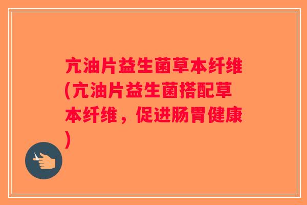 亢油片益生菌草本纤维(亢油片益生菌搭配草本纤维，促进肠胃健康)