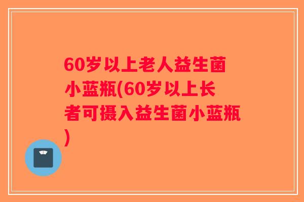 60岁以上老人益生菌小蓝瓶(60岁以上长者可摄入益生菌小蓝瓶)