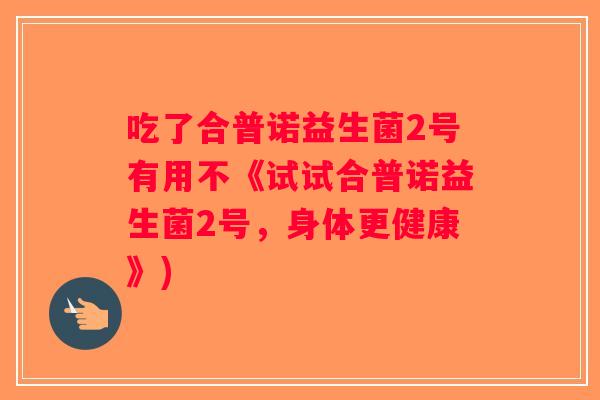 吃了合普诺益生菌2号有用不《试试合普诺益生菌2号，身体更健康》)