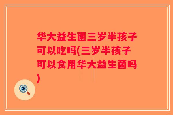 华大益生菌三岁半孩子可以吃吗(三岁半孩子可以食用华大益生菌吗)