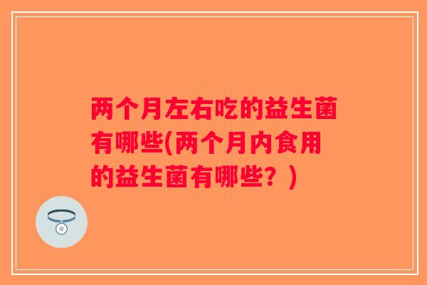 两个月左右吃的益生菌有哪些(两个月内食用的益生菌有哪些？)