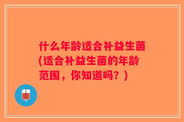 什么年龄适合补益生菌(适合补益生菌的年龄范围,你知道吗?) 什么年龄适合补益生菌(适合补益生菌的年龄范围,你知道吗?)