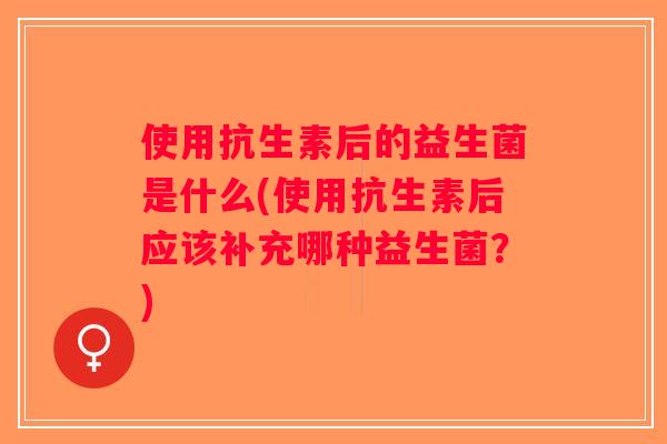 使用抗生素后的益生菌是什么(使用抗生素后应该补充哪种益生菌？)