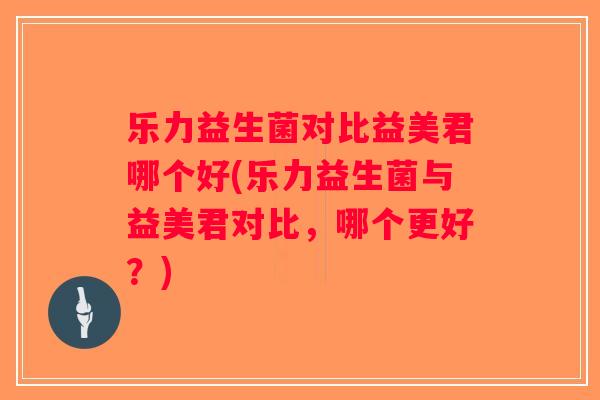 乐力益生菌对比益美君哪个好(乐力益生菌与益美君对比，哪个更好？)