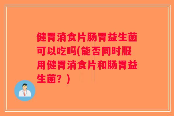 健胃消食片肠胃益生菌可以吃吗(能否同时服用健胃消食片和肠胃益生菌？)