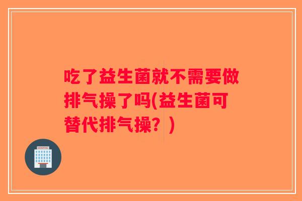 吃了益生菌就不需要做排气操了吗(益生菌可替代排气操?) 吃了益生菌就不需要做排气操了吗(益生菌可替代排气操?)