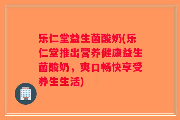 乐仁堂益生菌酸奶(乐仁堂推出营养健康益生菌酸奶，爽口畅快享受养生生活)