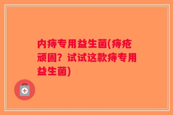 内痔专用益生菌(痔疮顽固？试试这款痔专用益生菌)