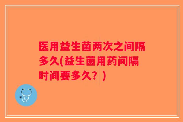 医用益生菌两次之间隔多久(益生菌用药间隔时间要多久？)