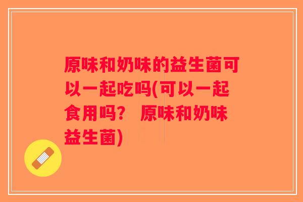 原味和奶味的益生菌可以一起吃吗(可以一起食用吗? 原味和奶味益生菌) 原味和奶味的益生菌可以一起吃吗(可以一起食用吗? 原味和奶味益生菌)