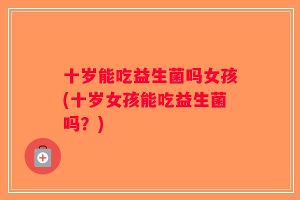 十岁能吃益生菌吗女孩(十岁女孩能吃益生菌吗?) 十岁能吃益生菌吗女孩(十岁女孩能吃益生菌吗?)