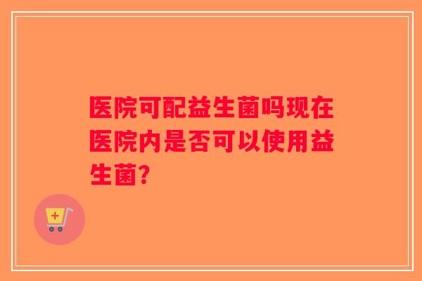 医院可配益生菌吗现在医院内是否可以使用益生菌? 医院可配益生菌吗现在医院内是否可以使用益生菌?