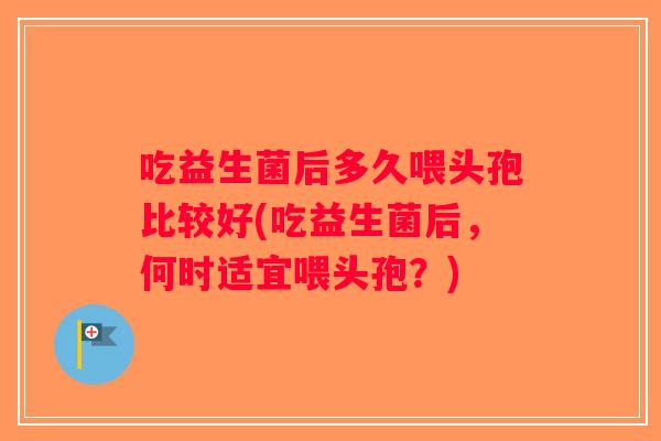吃益生菌后多久喂头孢比较好(吃益生菌后，何时适宜喂头孢？)
