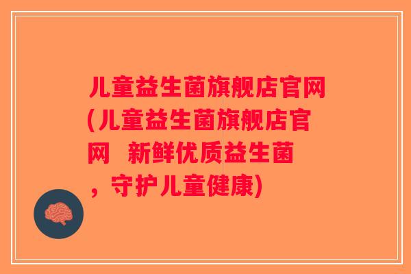 儿童益生菌旗舰店官网(儿童益生菌旗舰店官网 新鲜优质益生菌,守护儿童健康) 儿童益生菌旗舰店官网(儿童益生菌旗舰店官网 新鲜优质益生菌,守护儿童健康)