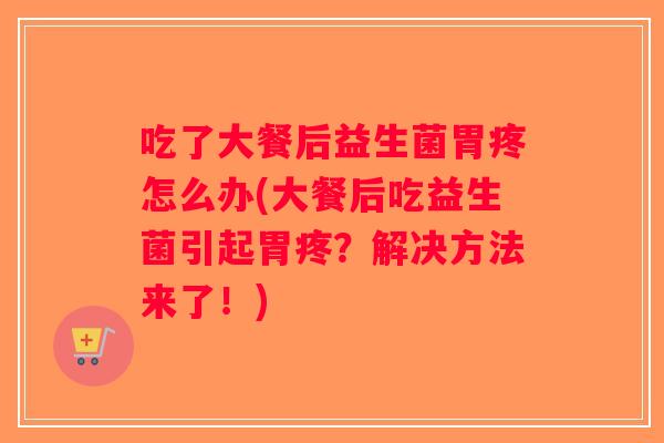 吃了大餐后益生菌胃疼怎么办(大餐后吃益生菌引起胃疼？解决方法来了！)