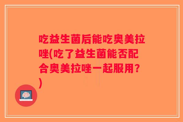 吃益生菌后能吃奥美拉唑(吃了益生菌能否配合奥美拉唑一起服用？)
