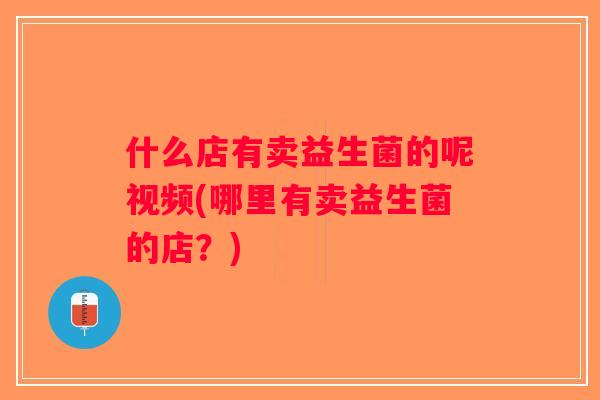 什么店有卖益生菌的呢视频(哪里有卖益生菌的店？)