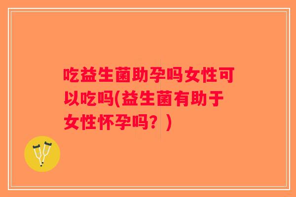 吃益生菌助孕吗女性可以吃吗(益生菌有助于女性怀孕吗？)