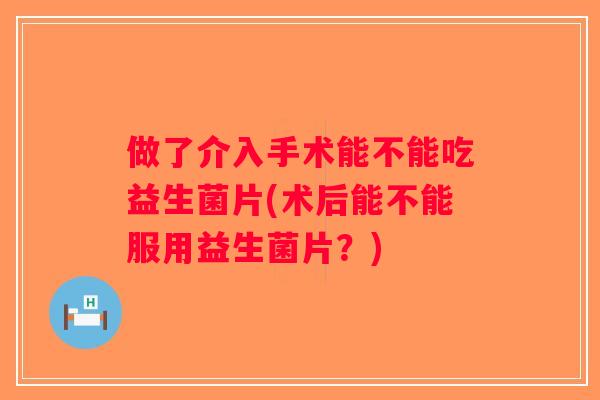 做了介入手术能不能吃益生菌片(术后能不能服用益生菌片？)