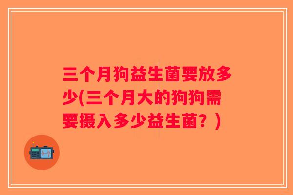 三个月狗益生菌要放多少(三个月大的狗狗需要摄入多少益生菌？)
