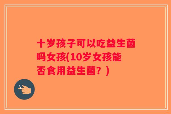 十岁孩子可以吃益生菌吗女孩(10岁女孩能否食用益生菌？)